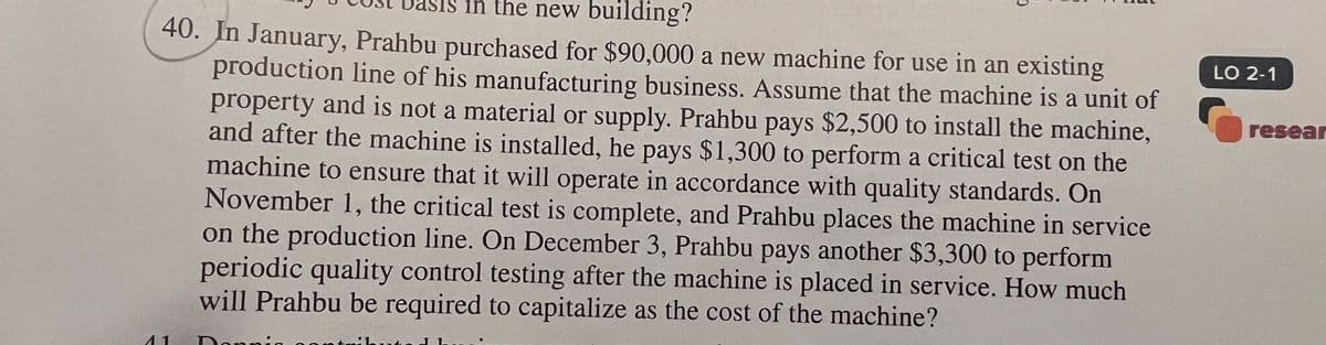 in the new building?
40. In January, Prahbu purchased for $90,000 a new machine for use in an existing
production line of his manufacturing business. Assume that the machine is a unit of
property and is not a material or supply. Prahbu pays $2,500 to install the machine,
and after the machine is installed, he pays $1,300 to perform a critical test on the
machine to ensure that it will operate in accordance with quality standards. On
November 1, the critical test is complete, and Prahbu places the machine in service
on the production line. On December 3, Prahbu pays another $3,300 to perform
periodic quality control testing after the machine is placed in service. How much
will Prahbu be required to capitalize as the cost of the machine?
Donn
11
LO 2-1
resear