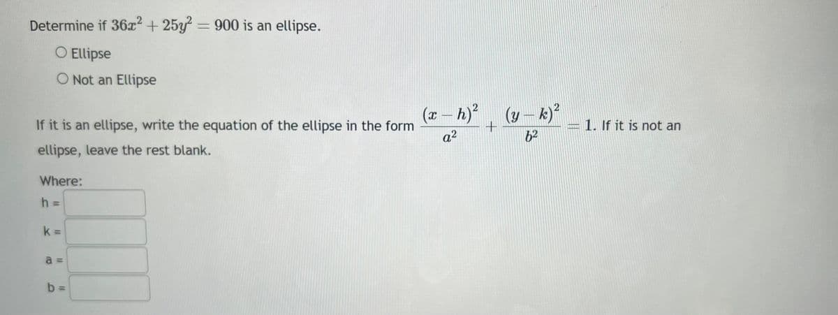 Determine if 36x2 +25y2 = 900 is an ellipse.
O Ellipse
O Not an Ellipse
If it is an ellipse, write the equation of the ellipse in the form
ellipse, leave the rest blank.
Where:
h =
k=
a
b
III
(x - h)² (y - k)²
+
a²
6²
MONG
1. If it is not an