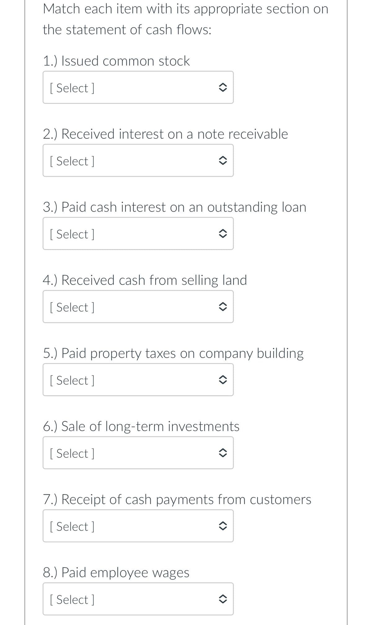 Match each item with its appropriate section on
the statement of cash flows:
1.) Issued common stock
[ Select]
2.) Received interest on a note receivable
[Select]
3.) Paid cash interest on an outstanding loan
[ Select]
4.) Received cash from selling land
[ Select]
5.) Paid property taxes on company building
[ Select]
6.) Sale of long-term investments
[Select]
7.) Receipt of cash payments from customers
[ Select]
8.) Paid employee wages
[ Select]