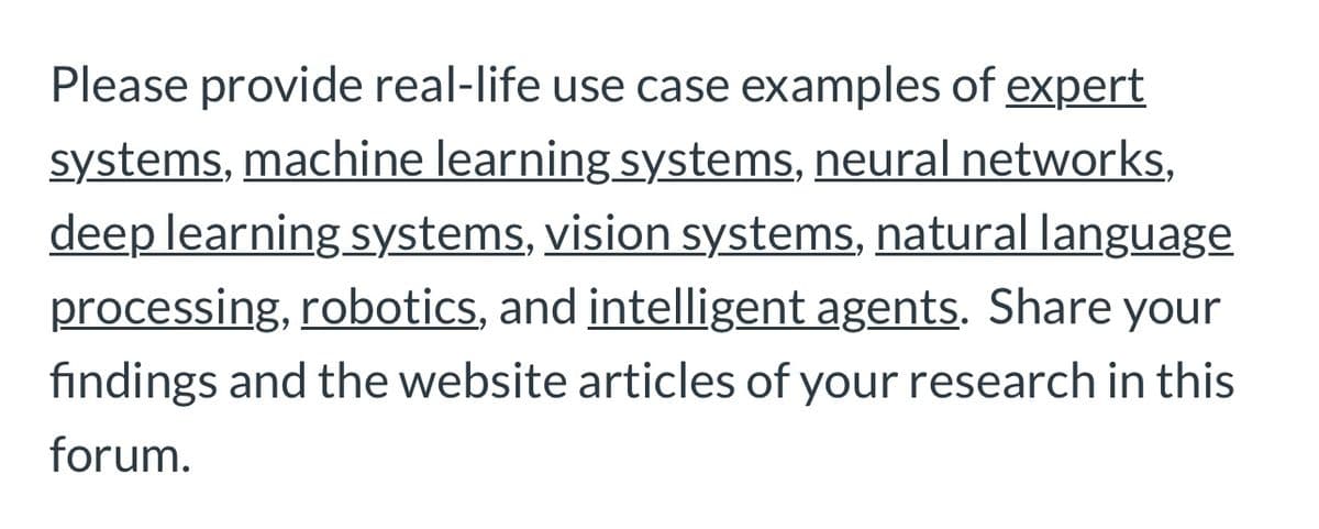 Please provide real-life use case examples of expert
systems, machine learning systems, neural networks,
deep learning systems, vision systems, natural language
processing, robotics, and intelligent agents. Share your
findings and the website articles of your research in this
forum.
