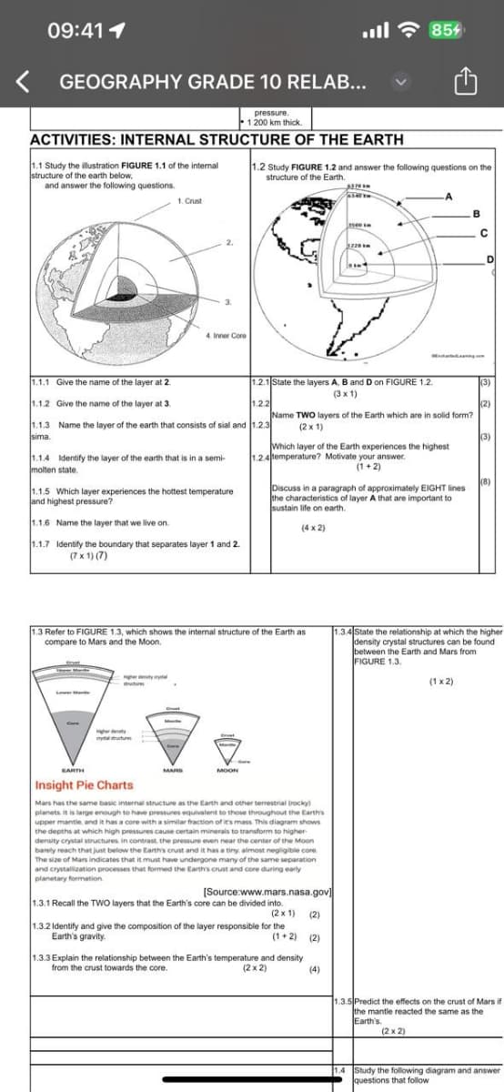 09:41 1
< GEOGRAPHY GRADE 10 RELAB...
pressure.
1 200 km thick.
ACTIVITIES: INTERNAL STRUCTURE OF THE EARTH
1.1 Study the illustration FIGURE 1.1 of the internal
structure of the earth below,
and answer the following questions.
85%
1.2 Study FIGURE 1.2 and answer the following questions on the
structure of the Earth.
1. Crust
4. Inner Core
3220km
B
1.1.1 Give the name of the layer at 2.
1.1.2 Give the name of the layer at 3.
1.2.1 State the layers A, B and D on FIGURE 1.2.
(3)
(3 x 1)
1.2.2
1.1.3 Name the layer of the earth that consists of sial and 1.2.3
sima.
Name TWO layers of the Earth which are in solid form?
(2x1)
(3)
Which layer of the Earth experiences the highest
1.2.4 temperature? Motivate your answer.
(1+2)
1.1.4 Identify the layer of the earth that is in a semi-
molten state.
1.1.5 Which layer experiences the hottest temperature
and highest pressure?
1.1.6 Name the layer that we live on.
1.1.7 Identify the boundary that separates layer 1 and 2.
(7x1)(7)
Discuss in a paragraph of approximately EIGHT lines
the characteristics of layer A that are important to
sustain life on earth.
(4x2)
(8)
1.3 Refer to FIGURE 1.3, which shows the internal structure of the Earth as
compare to Mars and the Moon.
1.3.4 State the relationship at which the higher
density crystal structures can be found
between the Earth and Mars from
FIGURE 1.3.
(1x2)
EARTH
Insight Pie Charts
MOON
Mars has the same basic internal structure as the Earth and other terrestrial (rocky)
planets. It is large enough to have pressures equivalent to those throughout the Earth's
upper mantle, and it has a core with a similar fraction of it's mass. This diagram shows
the depths at which high pressures cause certain minerals to transform to higher-
density crystal structures. In contrast, the pressure even near the center of the Moon
barely reach that just below the Earth's crust and it has a tiny, almost negligible core
The size of Mars indicates that it must have undergone many of the same separation
and crystallization processes that formed the Earth's crust and core during early
planetary formation
[Source:www.mars.nasa.gov]
1.3.1 Recall the TWO layers that the Earth's core can be divided into.
(2x1) (2)
1.3.2 Identify and give the composition of the layer responsible for the
Earth's gravity.
(1+2) (2)
1.3.3 Explain the relationship between the Earth's temperature and density
from the crust towards the core.
(2x2)
(4)
1.3.5 Predict the effects on the crust of Mars if
the mantle reacted the same as the
Earth's.
(2x2)
1.4 Study the following diagram and answer
questions that follow