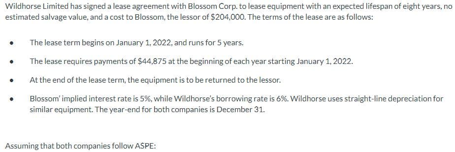Wildhorse Limited has signed a lease agreement with Blossom Corp. to lease equipment with an expected lifespan of eight years, no
estimated salvage value, and a cost to Blossom, the lessor of $204,000. The terms of the lease are as follows:
●
●
The lease term begins on January 1, 2022, and runs for 5 years.
The lease requires payments of $44,875 at the beginning of each year starting January 1, 2022.
At the end of the lease term, the equipment is to be returned to the lessor.
Blossom' implied interest rate is 5%, while Wildhorse's borrowing rate is 6%. Wildhorse uses straight-line depreciation for
similar equipment. The year-end for both companies is December 31.
Assuming that both companies follow ASPE: