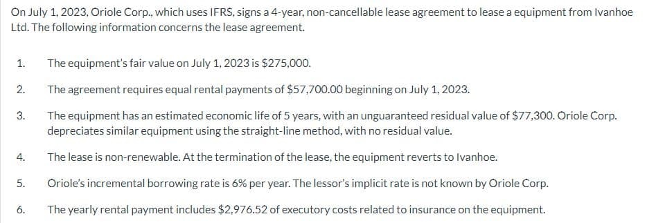On July 1, 2023, Oriole Corp., which uses IFRS, signs a 4-year, non-cancellable lease agreement to lease a equipment from Ivanhoe
Ltd. The following information concerns the lease agreement.
The equipment's fair value on July 1, 2023 is $275,000.
The agreement requires equal rental payments of $57,700.00 beginning on July 1, 2023.
The equipment has an estimated economic life of 5 years, with an unguaranteed residual value of $77,300. Oriole Corp.
depreciates similar equipment using the straight-line method, with no residual value.
The lease is non-renewable. At the termination of the lease, the equipment reverts to Ivanhoe.
5. Oriole's incremental borrowing rate is 6% per year. The lessor's implicit rate is not known by Oriole Corp.
The yearly rental payment includes $2,976.52 of executory costs related to insurance on the equipment.
1.
2.
3.
4.
6.