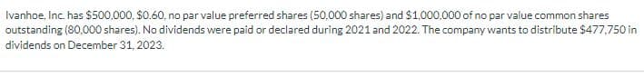 Ivanhoe, Inc. has $500,000, $0.60, no par value preferred shares (50,000 shares) and $1,000,000 of no par value common shares
outstanding (80,000 shares). No dividends were paid or declared during 2021 and 2022. The company wants to distribute $477,750 in
dividends on December 31, 2023.