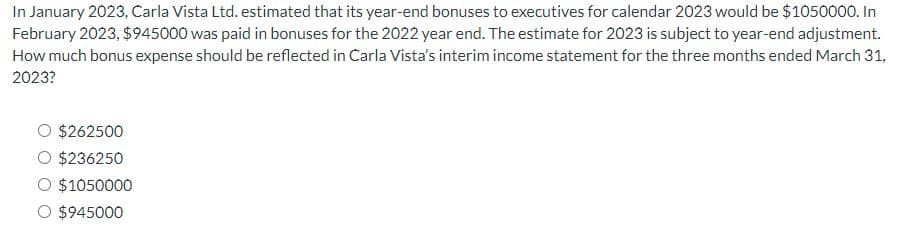 In January 2023, Carla Vista Ltd. estimated that its year-end bonuses to executives for calendar 2023 would be $1050000. In
February 2023, $945000 was paid in bonuses for the 2022 year end. The estimate for 2023 is subject to year-end adjustment.
How much bonus expense should be reflected in Carla Vista's interim income statement for the three months ended March 31,
2023?
O $262500
O $236250
$1050000
O $945000
