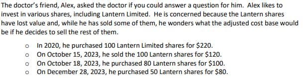 The doctor's friend, Alex, asked the doctor if you could answer a question for him. Alex likes to
invest in various shares, including Lantern Limited. He is concerned because the Lantern shares
have lost value and, while he has sold some of them, he wonders what the adjusted cost base would
be if he decides to sell the rest of them.
o
o
O
In 2020, he purchased 100 Lantern Limited shares for $220.
On October 15, 2023, he sold the 100 Lantern shares for $120.
On October 18, 2023, he purchased 80 Lantern shares for $100.
On December 28, 2023, he purchased 50 Lantern shares for $80.