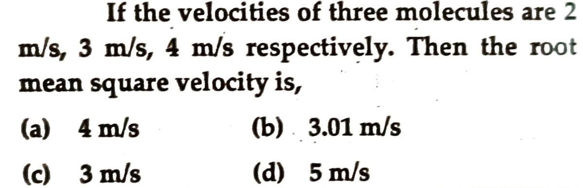 If the velocities of three molecules are 2
m/s, 3 m/s, 4 m/s respectively. Then the root
mean square velocity is,
(a) 4 m/s
(b) . 3.01 m/s
(с) 3m/s
(d) 5 m/s
