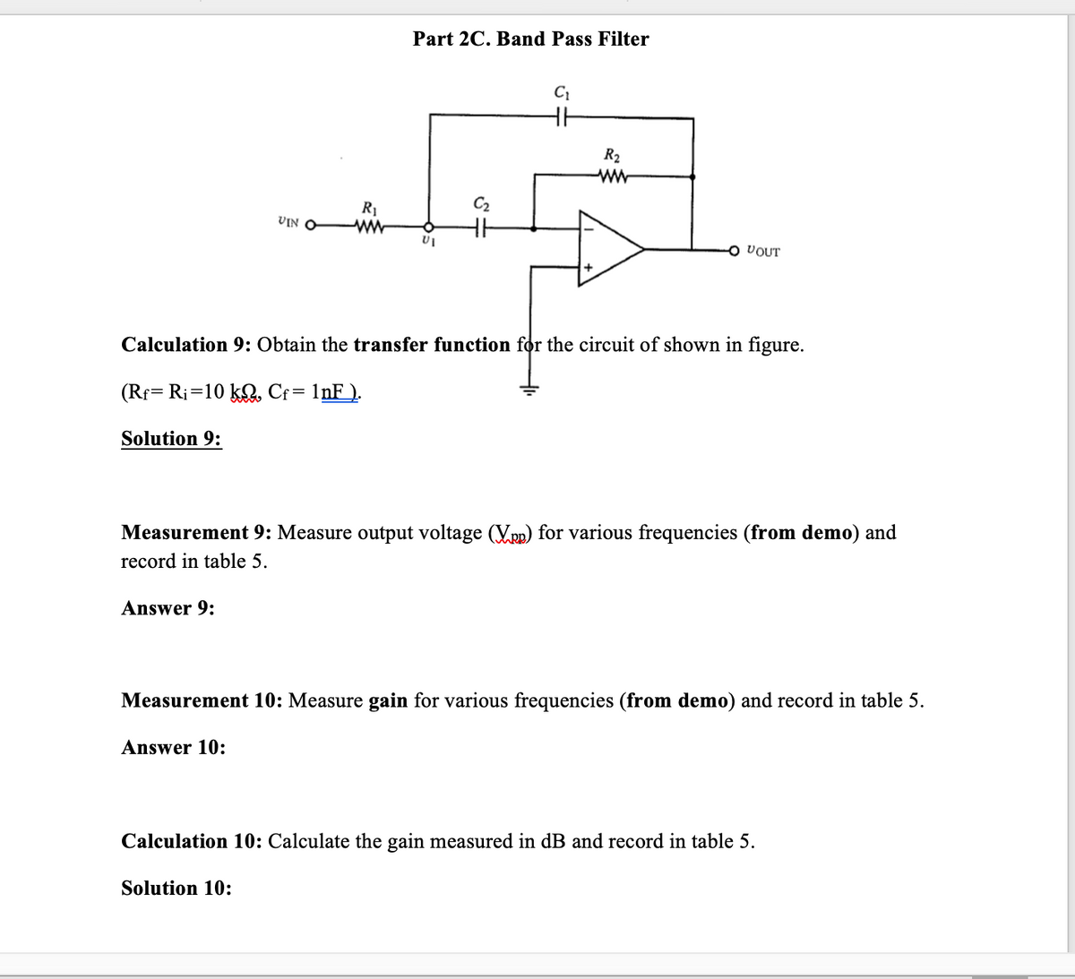 Part 2C. Band Pass Filter
C
R2
R1
C2
VIN
O VOUT
Calculation 9: Obtain the transfer function for the circuit of shown in figure.
(Rf= Ri=10 kQ. Cf= 1nF_).
Solution 9:
Measurement 9: Measure output voltage (Vpp) for various frequencies (from demo) and
record in table 5.
Answer 9:
Measurement 10: Measure gain for various frequencies (from demo) and record in table 5.
Answer 10:
Calculation 10: Calculate the gain measured in dB and record in table 5.
Solution 10:
