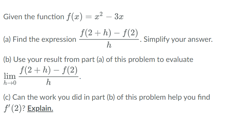 Given the function ƒ(x) = x² – 3x
f(2+h)-f(2)
h
(a) Find the expression
(b) Use your result from part (a) of this problem to evaluate
f(2+h)-f(2)
h
lim
h→0
Simplify your answer.
(c) Can the work you did in part (b) of this problem help you find
f'(2)? Explain.