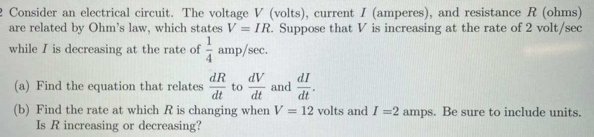 2 Consider an electrical circuit. The voltage V (volts), current I (amperes), and resistance R (ohms)
are related by Ohm's law, which states V = IR. Suppose that V is increasing at the rate of 2 volt/sec
1
while I is decreasing at the rate of - amp/sec.
4
dR
to
dt
AP
and
dI
(a) Find the equation that relates
dt
dt
(b) Find the rate at which R is changing when V = 12 volts and I =2 amps. Be sure to include units.
Is R increasing or decreasing?
