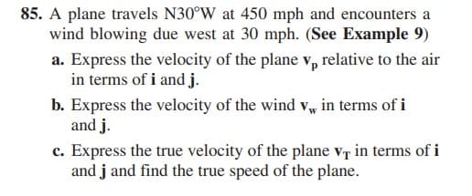 85. A plane travels N30°W at 450 mph and encounters a
wind blowing due west at 30 mph. (See Example 9)
a. Express the velocity of the plane v, relative to the air
in terms of i and j.
b. Express the velocity of the wind vw in terms of i
and j.
c. Express the true velocity of the plane v, in terms of i
and j and find the true speed of the plane.
