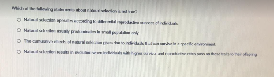 Which of the following statements about natural selection is not true?
O Natural selection operates according to differential reproductive success of individuals.
O Natural selection usually predominates in small population only.
O The cumulative effects of natural selection gives rise to individuals that can survive in a specific environment.
O Natural selection results in evolution when individuals with higher survival and reproductive rates pass on these traits to their offspring.
