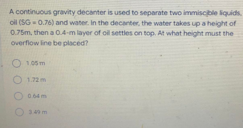 A continuous gravity decanter is used to separate two immiscible liquids,
oil (SG = 0.76) and water. In the decanter, the water takes up a height of
0.75m, then a 0.4-m layer of oil settles on top. At what height must the
overflow line be placed?
O 1.05 m
1.72 m
0.64 m
3.49 m
