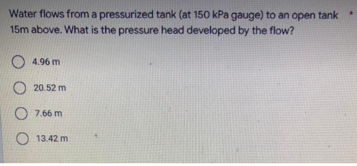 Water flows from a pressurized tank (at 150 kPa gauge) to an open tank
15m above. What is the pressure head developed by the flow?
O 4.96 m
20.52 m
O 7.66 m
O 13.42 m
