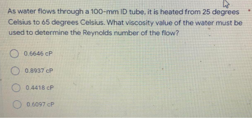 As water flows through a 100-mm ID tube, it is heated from 25 degrees
Celsius to 65 degrees Celsius. What viscosity value of the water must be
used to determine the Reynolds number of the flow?
0.6646 cP
O 0.8937 cP
O 0.4418 CP
0.6097 cP
