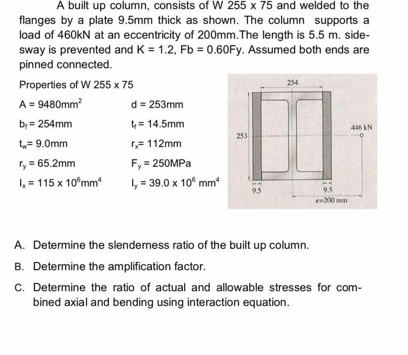 A built up column, consists of W 255 x 75 and welded to the
flanges by a plate 9.5mm thick as shown. The column supports a
load of 460kN at an eccentricity of 200mm.The length is 5.5 m. side-
sway is prevented and K = 1.2, Fb = 0.60Fy. Assumed both ends are
pinned connected.
Properties of W 255 x 75
254
A = 9480mm²
d = 253mm
b₁ = 254mm
t₁ = 14.5mm
446 kN
253
tw = 9.0mm
rx= 112mm
ry = 65.2mm
Fy = 250MPa
x = 115 x 10 mmª
ly:
= 39.0 x 106 mm¹
9.5
A. Determine the slenderness ratio of the built up column.
B. Determine the amplification factor.
C.
Determine the ratio of actual and allowable stresses for com-
bined axial and bending using interaction equation.
9.5
e=200 mm