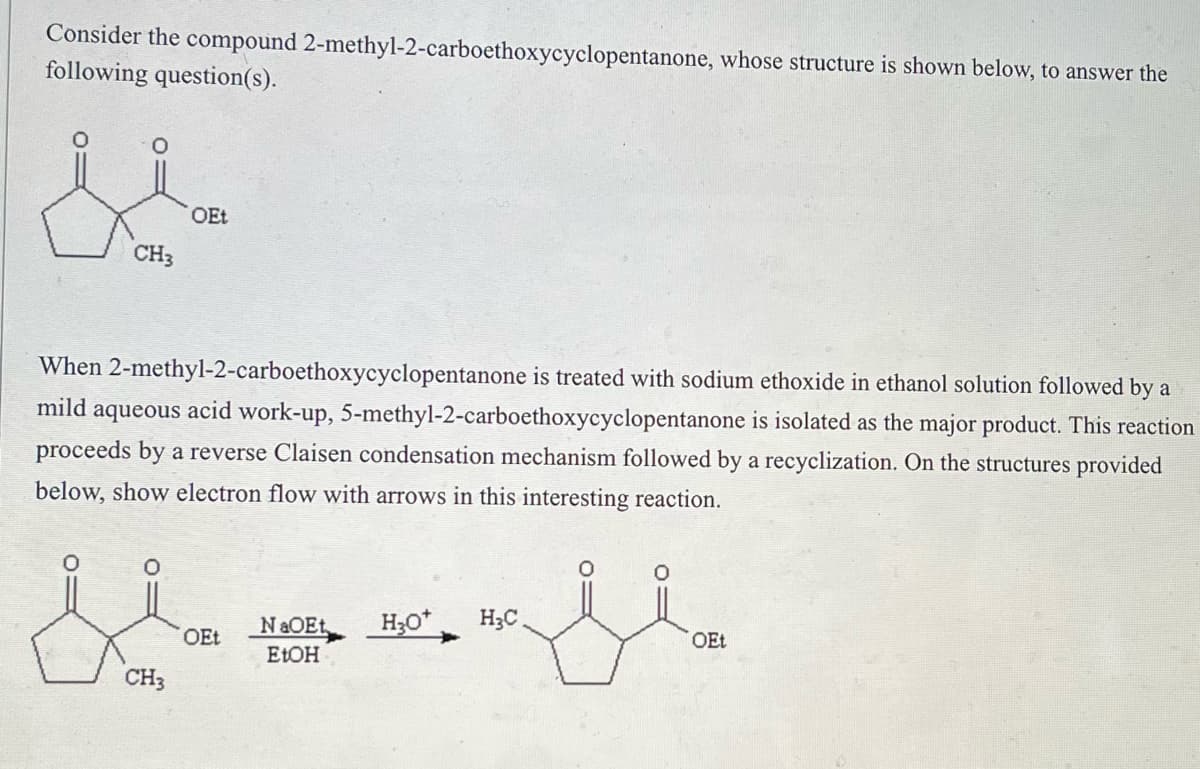 Consider the compound 2-methyl-2-carboethoxycyclopentanone, whose structure is shown below, to answer the
following question(s).
CH3
When 2-methyl-2-carboethoxycyclopentanone is treated with sodium ethoxide in ethanol solution followed by a
mild aqueous acid work-up, 5-methyl-2-carboethoxycyclopentanone is isolated as the major product. This reaction
proceeds by a reverse Claisen condensation mechanism followed by a recyclization. On the structures provided
below, show electron flow with arrows in this interesting reaction.
OEt
0
Hfl
NaOEt H3O* H₂C
EtOH
CH3
OEt
OEt