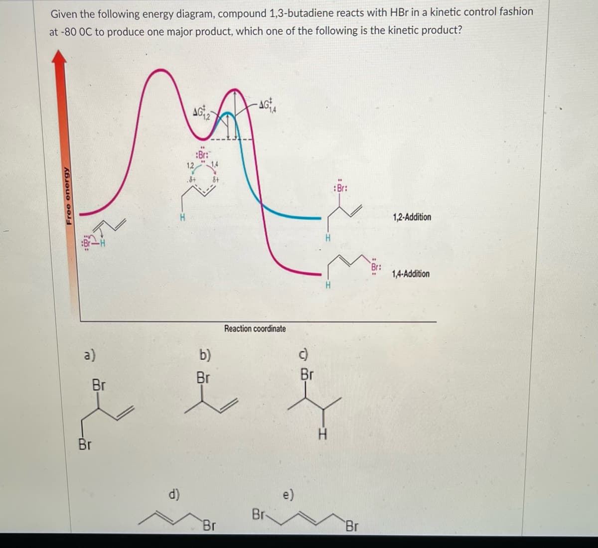 Given the following energy diagram, compound 1,3-butadiene reacts with HBr in a kinetic control fashion
at -80 OC to produce one major product, which one of the following is the kinetic product?
-AG
AG
M
H
Free energy
a)
Br
Br
Reaction coordinate
b)
Br
Br
if
H
d)
Br
Br
:Br:
e)
Br
::
1,2-Addition
1,4-Addition