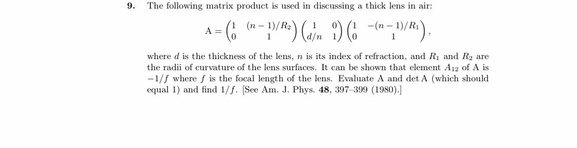 9.
The following matrix product is used in discussing a thick lens in air:
(n-1)/R₂)
= (₁
- 1)/R²) (d/n 1) (1 - (n-1)/R¹₁),
A =
where d is the thickness of the lens, n is its index of refraction, and R₁ and R₂ are
the radii of curvature of the lens surfaces. It can be shown that element A12 of A is
-1/f where f is the focal length of the lens. Evaluate A and det A (which should
equal 1) and find 1/f. [See Am. J. Phys. 48, 397-399 (1980).]