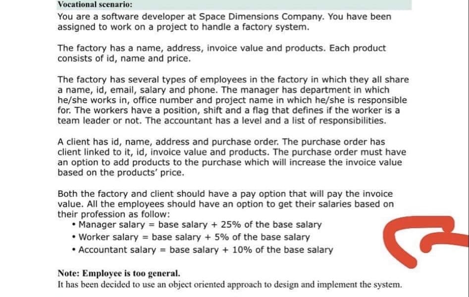 Vocational scenario:
You are a software developer at Space Dimensions Company. You have been
assigned to work on a project to handle a factory system.
The factory has a name, address, invoice value and products. Each product
consists of id, name and price.
The factory has several types of employees in the factory in which they all share
a name, id, email, salary and phone. The manager has department in which
he/she works in, office number and project name in which he/she is responsible
for. The workers have a position, shift and a flag that defines if the worker is a
team leader or not. The accountant has a level and a list of responsibilities.
A client has id, name, address and purchase order. The purchase order has
client linked to it, id, invoice value and products. The purchase order must have
an option to add products to the purchase which will increase the invoice value
based on the products' price.
Both the factory and client should have a pay option that will pay the invoice
value. All the employees should have an option to get their salaries based on
their profession as follow:
• Manager salary = base salary + 25% of the base salary
• Worker salary = base salary + 5% of the base salary
• Accountant salary = base salary + 10% of the base salary
Note: Employee is too general.
It has been decided to use an object oriented approach to design and implement the system.