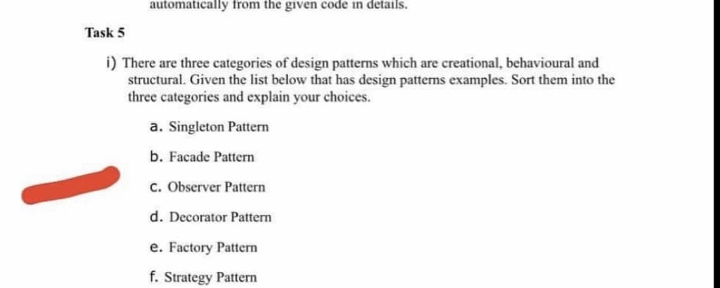 automatically from the given code in details.
Task 5
i) There are three categories of design patterns which are creational, behavioural and
structural. Given the list below that has design patterns examples. Sort them into the
three categories and explain your choices.
a. Singleton Pattern
b. Facade Pattern
C. Observer Pattern
d. Decorator Pattern
e. Factory Pattern
f. Strategy Pattern