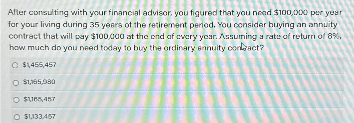 After consulting with your financial advisor, you figured that you need $100,000 per year
for your living during 35 years of the retirement period. You consider buying an annuity
contract that will pay $100,000 at the end of every year. Assuming a rate of return of 8%,
how much do you need today to buy the ordinary annuity contract?
O $1,455,457
O $1,165,980
O $1,165,457
$1,133,457