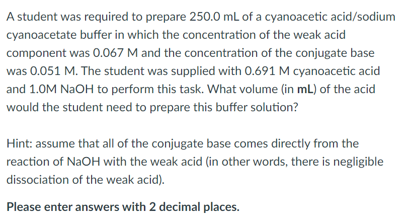 A student was required to prepare 250.0 mL of a cyanoacetic acid/sodium
cyanoacetate buffer in which the concentration of the weak acid
component was 0.067 M and the concentration of the conjugate base
was 0.051 M. The student was supplied with 0.691 M cyanoacetic acid
and 1.0M NaOH to perform this task. What volume (in mL) of the acid
would the student need to prepare this buffer solution?
Hint: assume that all of the conjugate base comes directly from the
reaction of NaOH with the weak acid (in other words, there is negligible
dissociation of the weak acid).
Please enter answers with 2 decimal places.