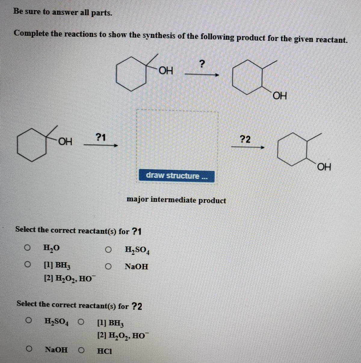 Be sure to answer all parts.
Complete the reactions to show the synthesis of the following product for the given reactant.
OH
OH
?1
?2
OH
HO
draw structure
major intermediate product
Select the correct reactant(s) for ?1
H,0
O H,SO,
4.
[1] BH3
NaOH
[2] H,0, НО
Select the correct reactant(s) for ?2
H,SO4 O
[1] BH3
[2] Н,О,, НО
NAOH
HCI
