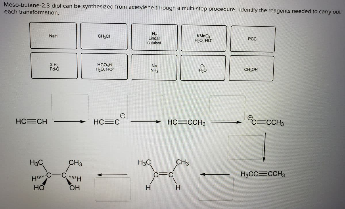 HC-CH
each transformation.
H2
Lindar
catalyst
KMNO,
H2O, HO
NaH
CH3CI
PCC
2 H2
Pd-C
HCO,H
Н-О, НО-
O3
H2O
Na
NH3
CH;OH
HC=CH
HC=CCH3
c=CCH3
HC=C
H3C
CH3
H3C
CH3
H3CC=CCH3
HO
HO,
H.
H.
