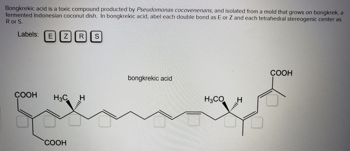 Bongkrekic acid is a toxic compound producted by Pseudomonas cocovenenans, and isolated from a mold that grows on bongkrek, a
fermented Indonesian coconut dish. In bongkrekic acid, abel each double bond as E or Z and each tetrahedral stereogenic center as
R or S.
Labels:
E ZR
СООН
bongkrekic acid
COOH
H3C
H3CO
СООН
