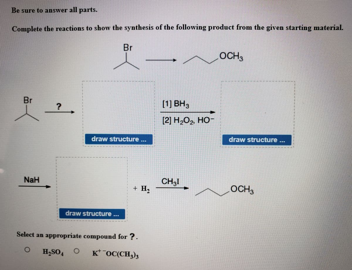 Be sure to answer all parts.
Complete the reactions to show the synthesis of the following product from the given starting material.
Br
OCH3
Br
[1] BH3
[2] Н.О, НО-
draw structure ...
draw structure ...
NaH
CH3I
+ H2
OCH3
draw structure ...
Select an appropriate compound for ?.
H,SO4 O
K* OC(CH3)3
