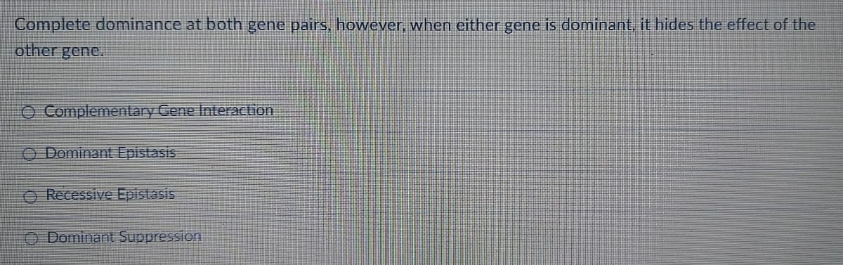 Complete dominance at both gene pairs, however, when either gene is dominant, it hides the effect of the
other gene.
O Complementary Gene Interaction
O Dominant Epistasis
O Recessive Epistasis
O Dominant Suppression
