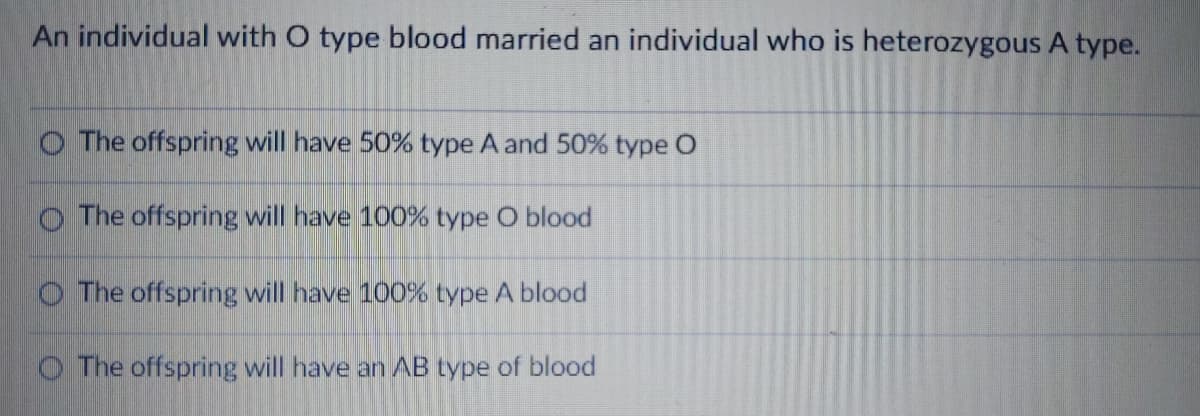 An individual with O type blood married an individual who is heterozygous A type.
O The offspring will have 50% type A and 50% type O
O The offspring will have 100% type O blood
O The offspring will have 100% type A blood
O The offspring will have an AB type of blood
