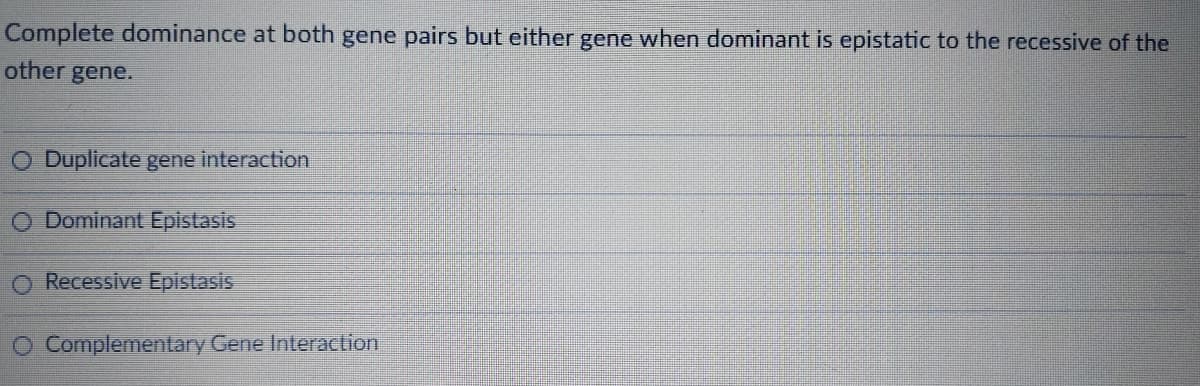 Complete dominance at both gene pairs but either gene when dominant is epistatic to the recessive of the
other gene.
Duplicate gene interaction
O Dominant Epistasis
O Recessive Epistasis
O Complementary Gene Interaction
