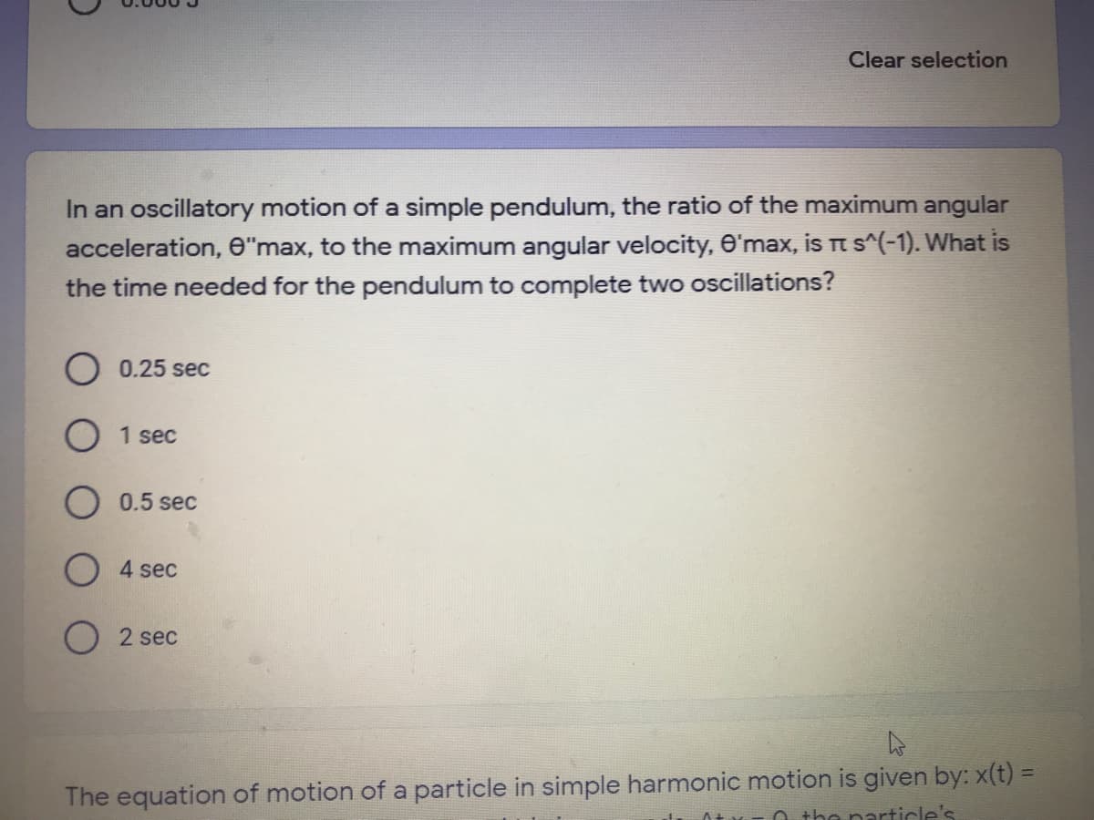 Clear selection
In an oscillatory motion of a simple pendulum, the ratio of the maximum angular
acceleration, e"max, to the maximum angular velocity, O'max, is Tt s^(-1). What is
the time needed for the pendulum to complete two oscillations?
O 0.25 sec
1 sec
O 0.5 sec
O 4 sec
2 sec
The equation of motion of a particle in simple harmonic motion is given by: x(t) =
O the narticle's
