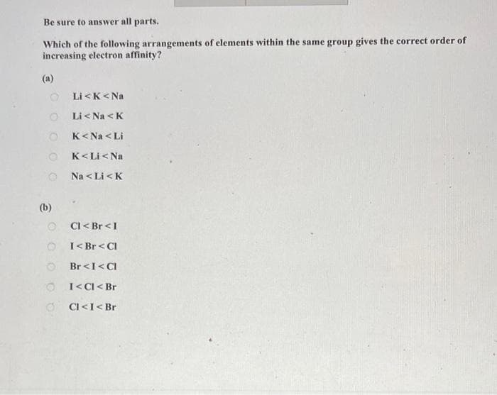 Be sure to answer all parts.
Which of the following arrangements of elements within the same group gives the correct order of
increasing electron affinity?
(a)
Li<K<Na
Li< Na < K
K<Na <Li
K<Li<Na
Na <LI <K
Cl< Br< I
I< Br< Cl
Br< I<CI
I< Cl< Br
Cl< I< Br
O
(b)