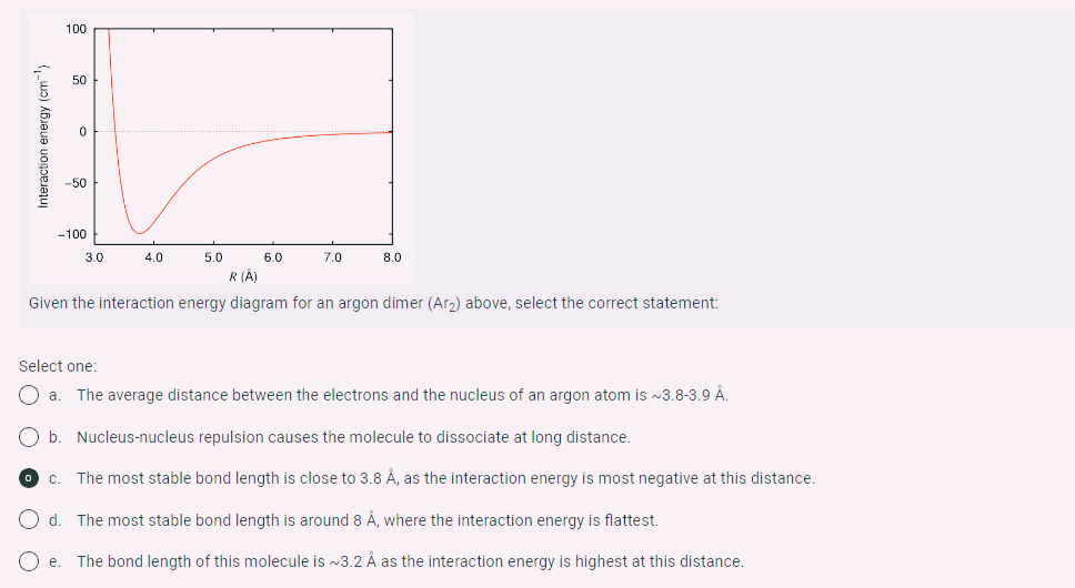 nteraction energy (cm-¹)
100
50
0
-50
-100
e.
3.0
4.0
5.0
6.0
7.0
8.0
R (A)
Given the interaction energy diagram for an argon dimer (Ar₂) above, select the correct statement:
Select one:
O a. The average distance between the electrons and the nucleus of an argon atom is ~3.8-3.9 Å.
b. Nucleus-nucleus repulsion causes the molecule to dissociate at long distance.
The most stable bond length is close to 3.8 Å, as the interaction energy is most negative at this distance.
d.
The most stable bond length is around 8 Å, where the interaction energy is flattest.
The bond length of this molecule is ~3.2 Å as the interaction energy is highest at this distance.