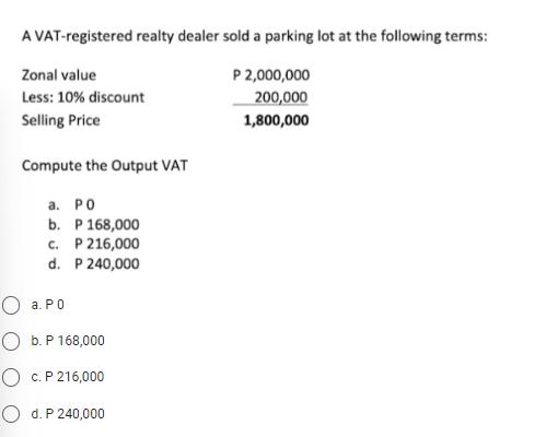 A VAT-registered realty dealer sold a parking lot at the following terms:
Zonal value
P 2,000,000
Less: 10% discount
200,000
Selling Price
1,800,000
Compute the Output VAT
a. PO
b. P 168,000
c. P 216,000
d.
P 240,000
O a. Po
O b. P 168,000
O c. P 216,000
O d. P 240,000