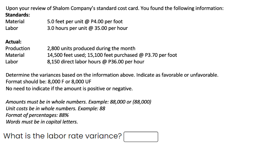 Upon your review of Shalom Company's standard cost card. You found the following information:
Standards:
Material
Labor
Actual:
Production
Material
Labor
5.0 feet per unit @ P4.00 per foot
3.0 hours per unit @ 35.00 per hour
2,800 units produced during the month
14,500 feet used; 15,100 feet purchased @ P3.70 per foot
8,150 direct labor hours @ P36.00 per hour
Determine the variances based on the information above. Indicate as favorable or unfavorable.
Format should be: 8,000 F or 8,000 UF
No need to indicate if the amount is positive or negative.
Amounts must be in whole numbers. Example: 88,000 or (88,000)
Unit costs be in whole numbers. Example: 88
Format of percentages: 88%
Words must be in capital letters.
What is the labor rate variance?