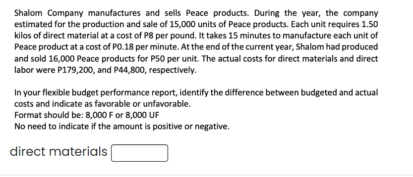 Shalom Company manufactures and sells Peace products. During the year, the company
estimated for the production and sale of 15,000 units of Peace products. Each unit requires 1.50
kilos of direct material at a cost of P8 per pound. It takes 15 minutes to manufacture each unit of
Peace product at a cost of P0.18 per minute. At the end of the current year, Shalom had produced
and sold 16,000 Peace products for P50 per unit. The actual costs for direct materials and direct
labor were P179,200, and P44,800, respectively.
In your flexible budget performance report, identify the difference between budgeted and actual
costs and indicate as favorable or unfavorable.
Format should be: 8,000 F or 8,000 UF
No need to indicate if the amount is positive or negative.
direct materials