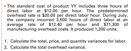 • The standard cost of product YY includes three hours of
direct labor at $12.00 per hour. The predetermined
overhead rate is $20.00 per direct labor hour. During July,
the company incurred 3,500 hours of direct labor at an
average rate of $12.40 per hour and $71,300 of
manufacturing overhead costs. It produced 1,200 units.
1. Calculate the total, price, and quantity variances for labor.
2. Calculate the total overhead variance.