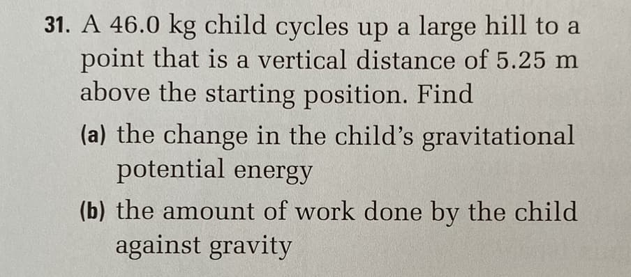31. A 46.0 kg child cycles up a large hill to a
point that is a vertical distance of 5.25 m
above the starting position. Find
(a) the change in the child's gravitational
potential energy
(b) the amount of work done by the child
against gravity