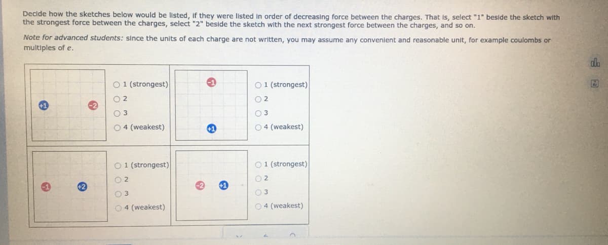 Decide how the sketches below would be listed, if they were listed in order of decreasing force between the charges. That is, select "1" beside the sketch with
the strongest force between the charges, select "2" beside the sketch with the next strongest force between the charges, and so on.
Note for advanced students: since the units of each charge are not written, you may assume any convenient and reasonable unit, for example coulombs or
multiples of e.
~
O 1 (strongest)
02
03
04 (weakest)
01 (strongest)
02
03
04 (weakest)
G
+1
01 (strongest)
02
03
O4 (weakest)
01 (strongest)
02
03
04 (weakest)
db