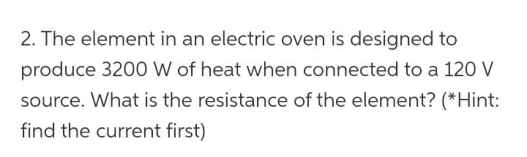 2. The element in an electric oven is designed to
produce 3200 W of heat when connected to a 120 V
source. What is the resistance of the element? (*Hint:
find the current first)