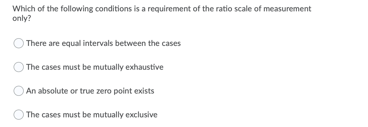 Which of the following conditions is a requirement of the ratio scale of measurement
only?
There are equal intervals between the cases
The cases must be mutually exhaustive
An absolute or true zero point exists
The cases must be mutually exclusive
