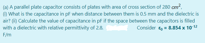 (a) A parallel plate capacitor consists of plates with area of cross section of 280 cm2,
(1) What is the capacitance in pF when distance between them is 0.5 mm and the dielectric is
air? (i) Calculate the value of capacitance in pF if the space between the capacitors is filled
with a dielectric with relative permittivity of 2.8.
Consider ɛ, = 8.854 x 10-12
F/m
