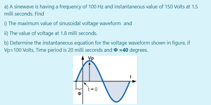 a) A sinewave is having a frequency of 100 Hz and instantaneous value of 150 Volts at 1.5
milli seconds. Find
i) The maximum value of sinusoidal voltage waveform and
ii) The value of voltage at 1.8 milli seconds.
b) Determine the instantaneous equation for the voltage waveform shown in figure, if
Vp=100 Volts, Time period is 20 milli seconds and =40 degrees.
Vp
ì = 0

