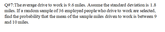 Q#7:The average drive to work is 9.6 miles. Assume the standard deviation is 1.8
miles. If a random sample of 36 employed people who drive to work are selected,
find the probability that the mean of the sample miles driven to work is between 9
and 10 miles.
