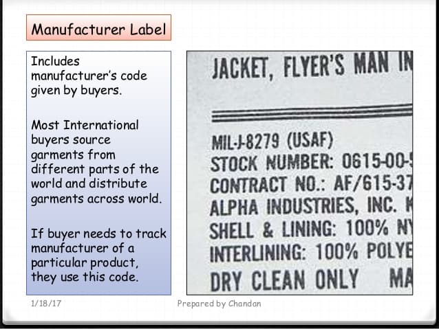 Manufacturer Label
Includes
manufacturer's code
JACKET, FLYER'S MAN IN
given by buyers.
Most International
MIL--8279 (USAF)
STOCK NUMBER: 0615-00-
CONTRACT NO.: AF/615-37
ALPHA INDUSTRIES, INC. K
SHELL & LINING: 100% N
INTERLINING: 100% POLYE
DRY CLEAN ONLY MA
buyers source
garments from
different parts of the
world and distribute
garments across world.
If buyer needs to track
manufacturer of a
particular product,
they use this code.
1/18/17
Prepared by Chandan
