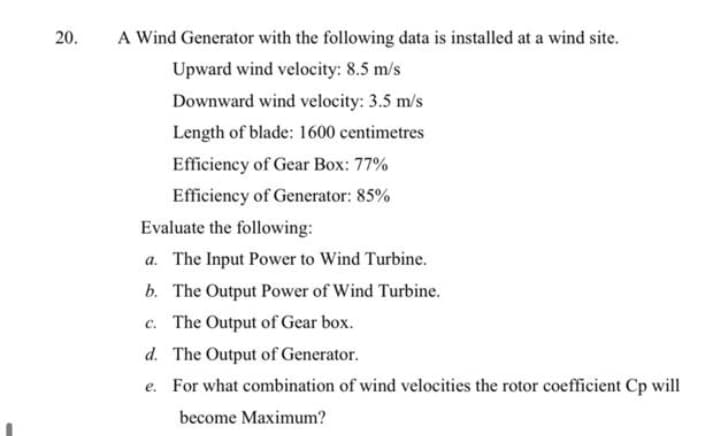 20.
A Wind Generator with the following data is installed at a wind site.
Upward wind velocity: 8.5 m/s
Downward wind velocity: 3.5 m/s
Length of blade: 1600 centimetres
Efficiency of Gear Box: 77%
Efficiency of Generator: 85%
Evaluate the following:
a. The Input Power to Wind Turbine.
b. The Output Power of Wind Turbine.
c. The Output of Gear box.
d. The Output of Generator.
e. For what combination of wind velocities the rotor coefficient Cp will
become Maximum?
